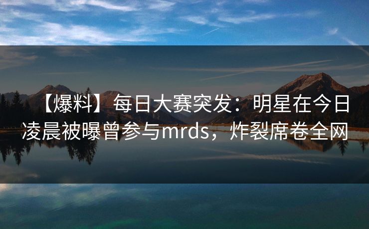 【爆料】每日大赛突发：明星在今日凌晨被曝曾参与mrds，炸裂席卷全网
