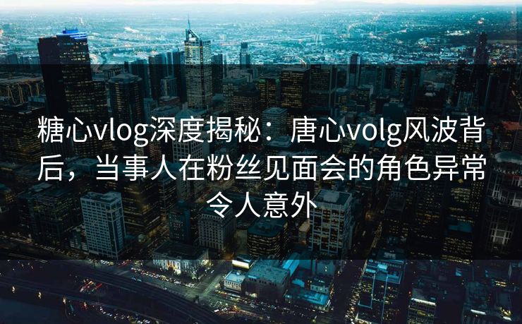 糖心vlog深度揭秘：唐心volg风波背后，当事人在粉丝见面会的角色异常令人意外