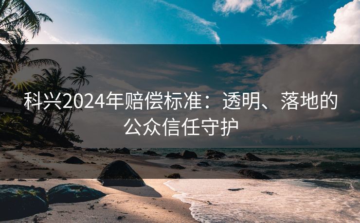 科兴2024年赔偿标准：透明、落地的公众信任守护