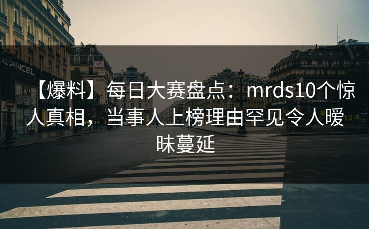 【爆料】每日大赛盘点：mrds10个惊人真相，当事人上榜理由罕见令人暧昧蔓延