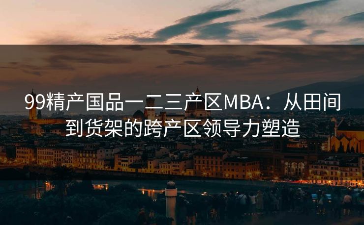 99精产国品一二三产区MBA：从田间到货架的跨产区领导力塑造