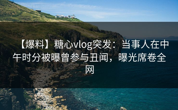 【爆料】糖心vlog突发：当事人在中午时分被曝曾参与丑闻，曝光席卷全网