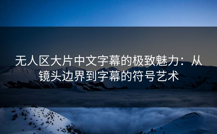 无人区大片中文字幕的极致魅力：从镜头边界到字幕的符号艺术