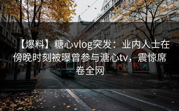 【爆料】糖心vlog突发：业内人士在傍晚时刻被曝曾参与溏心tv，震惊席卷全网