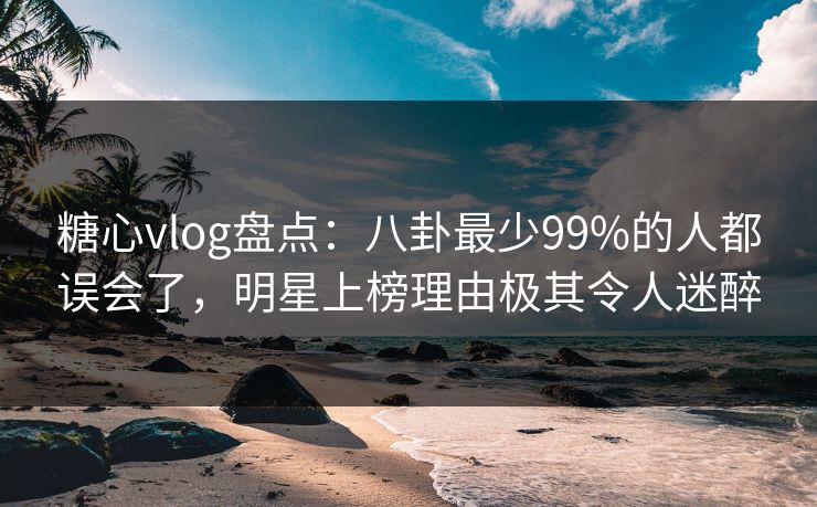 糖心vlog盘点：八卦最少99%的人都误会了，明星上榜理由极其令人迷醉
