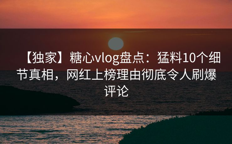 【独家】糖心vlog盘点：猛料10个细节真相，网红上榜理由彻底令人刷爆评论
