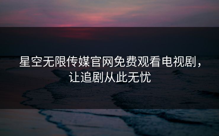 星空无限传媒官网免费观看电视剧,让追剧从此无忧