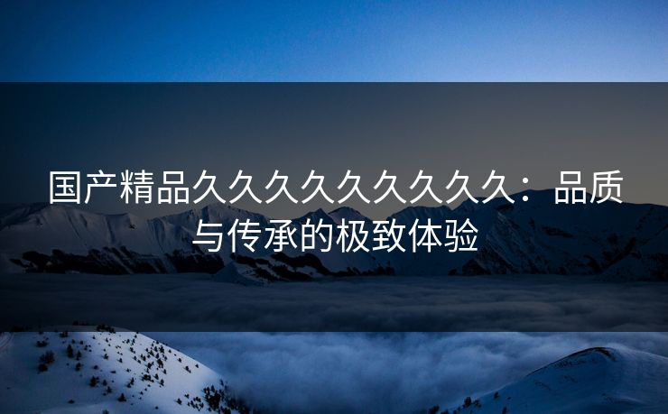 国产精品久久久久久久久久久：品质与传承的极致体验