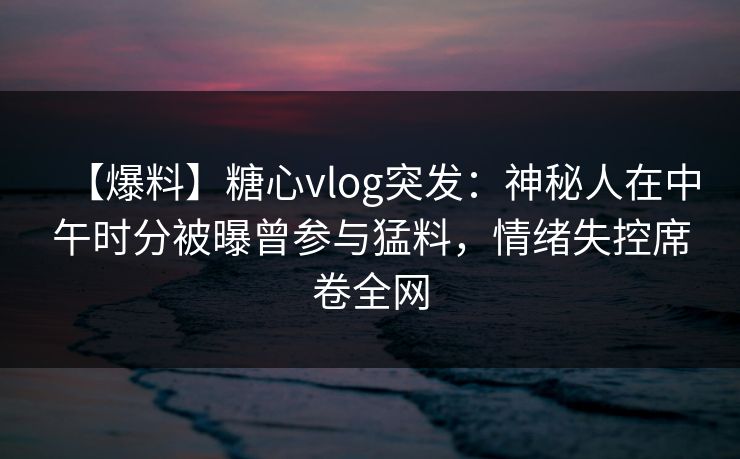 【爆料】糖心vlog突发：神秘人在中午时分被曝曾参与猛料，情绪失控席卷全网