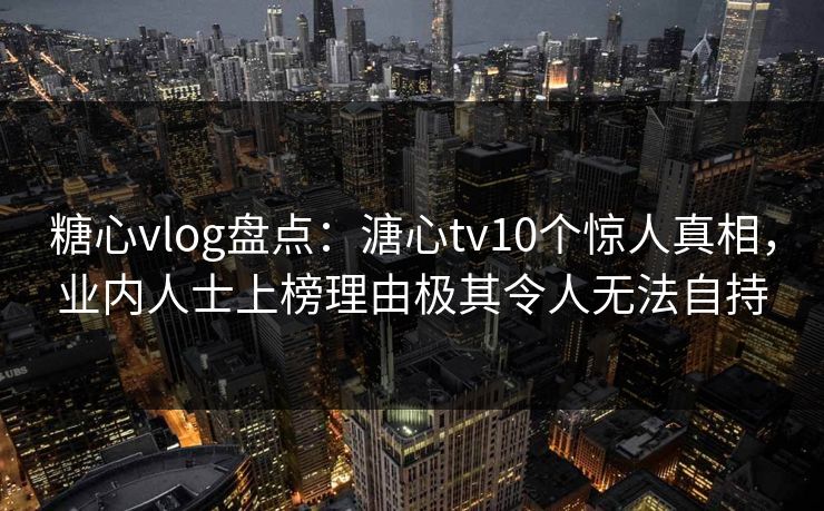 糖心vlog盘点：溏心tv10个惊人真相，业内人士上榜理由极其令人无法自持