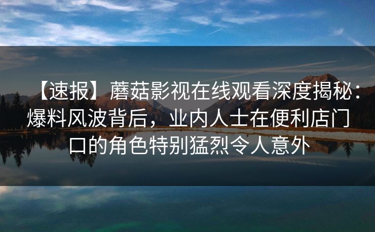 【速报】蘑菇影视在线观看深度揭秘：爆料风波背后，业内人士在便利店门口的角色特别猛烈令人意外