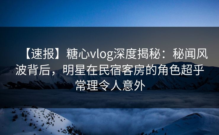 【速报】糖心vlog深度揭秘：秘闻风波背后，明星在民宿客房的角色超乎常理令人意外