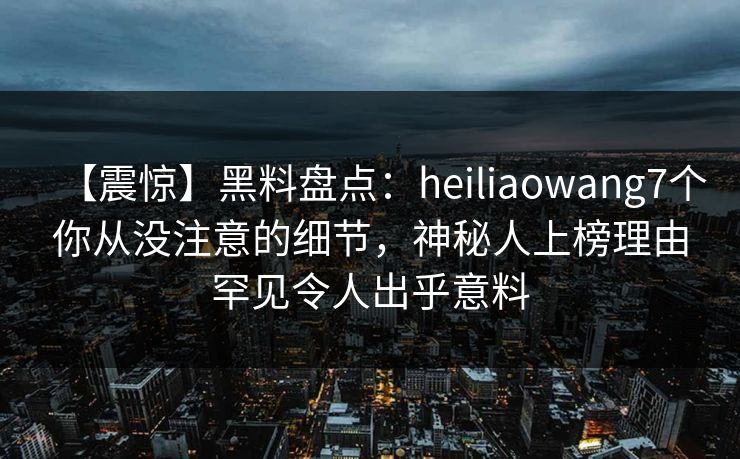 【震惊】黑料盘点:heiliaowang7个你从没注意的细节,神秘人上榜理由罕见令人出乎意料 【震惊】黑料盘点:heiliaowang7个你从没注意的细节,神秘人上榜理由罕见令人出乎意料