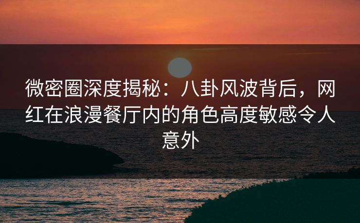 微密圈深度揭秘：八卦风波背后，网红在浪漫餐厅内的角色高度敏感令人意外