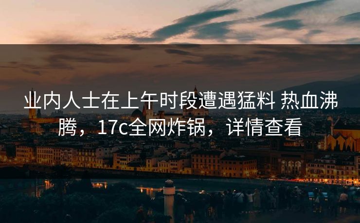 业内人士在上午时段遭遇猛料 热血沸腾，17c全网炸锅，详情查看