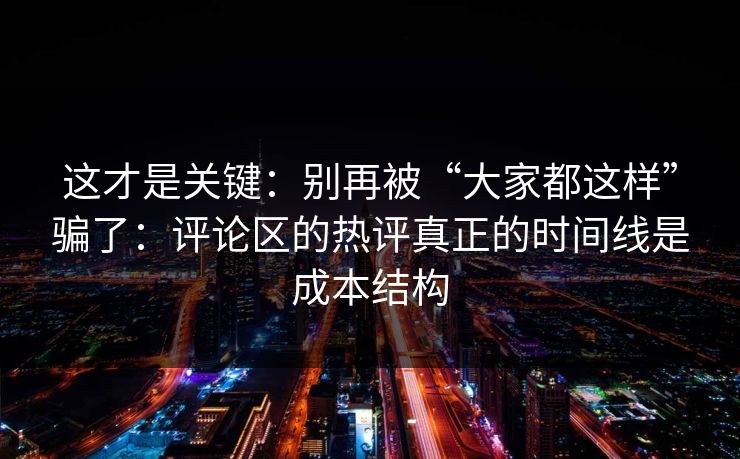 这才是关键：别再被“大家都这样”骗了：评论区的热评真正的时间线是成本结构