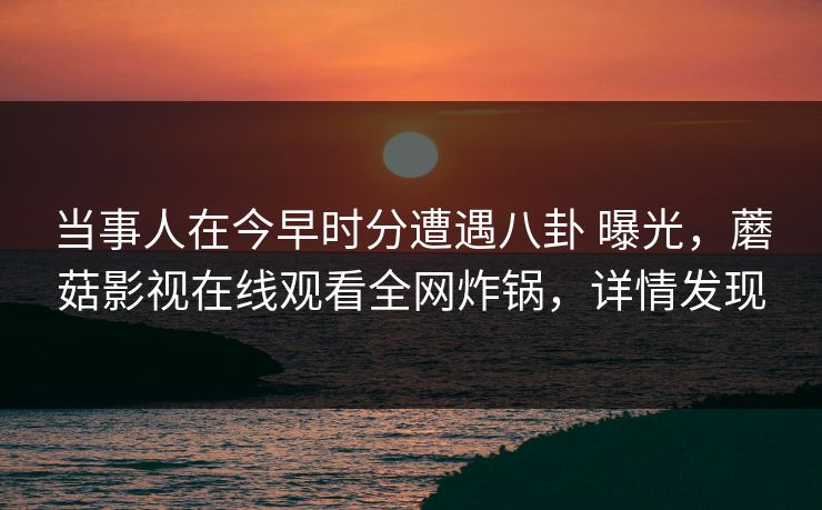 当事人在今早时分遭遇八卦 曝光，蘑菇影视在线观看全网炸锅，详情发现