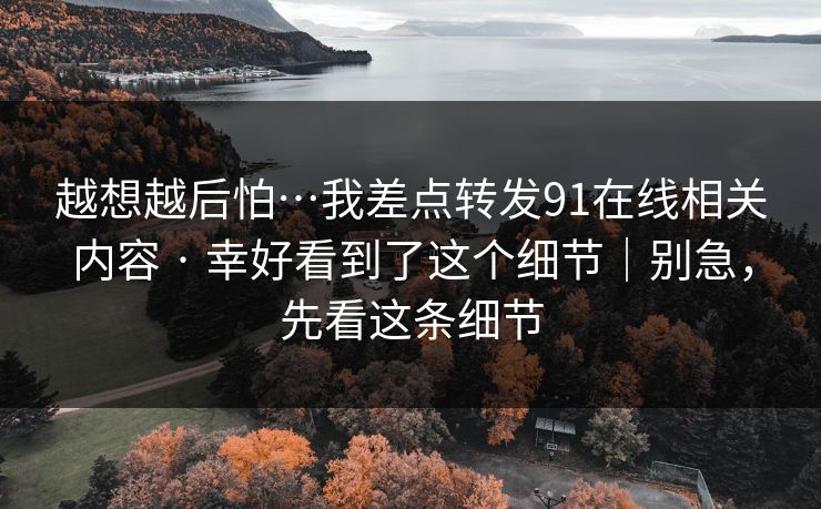 越想越后怕…我差点转发91在线相关内容 · 幸好看到了这个细节｜别急，先看这条细节