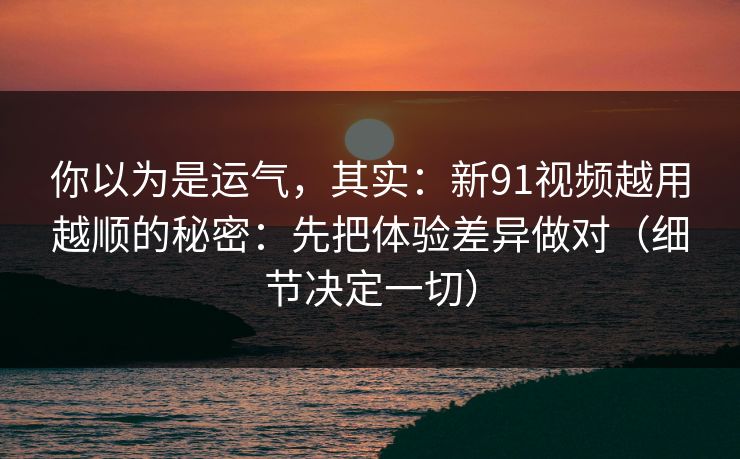 你以为是运气，其实：新91视频越用越顺的秘密：先把体验差异做对（细节决定一切）