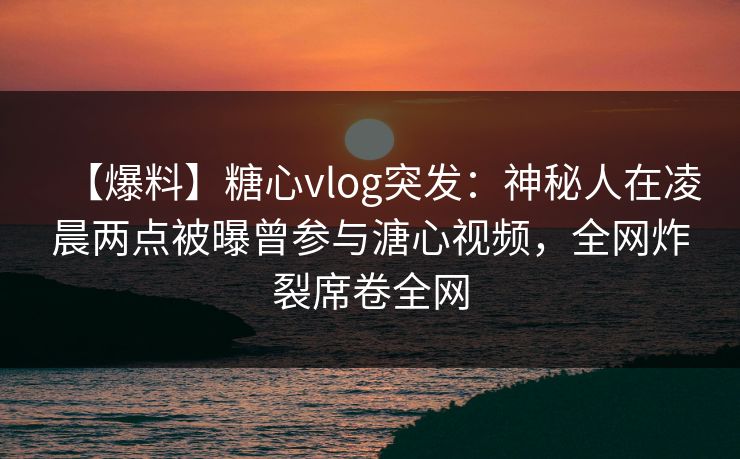 【爆料】糖心vlog突发:神秘人在凌晨两点被曝曾参与溏心视频,全网炸裂席卷全网