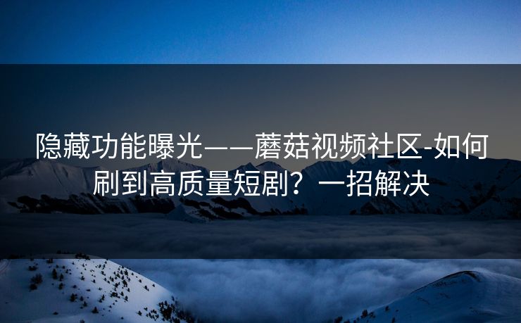 隐藏功能曝光——蘑菇视频社区-如何刷到高质量短剧？一招解决