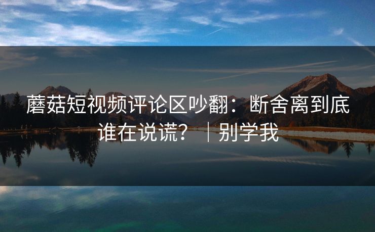 蘑菇短视频评论区吵翻：断舍离到底谁在说谎？｜别学我