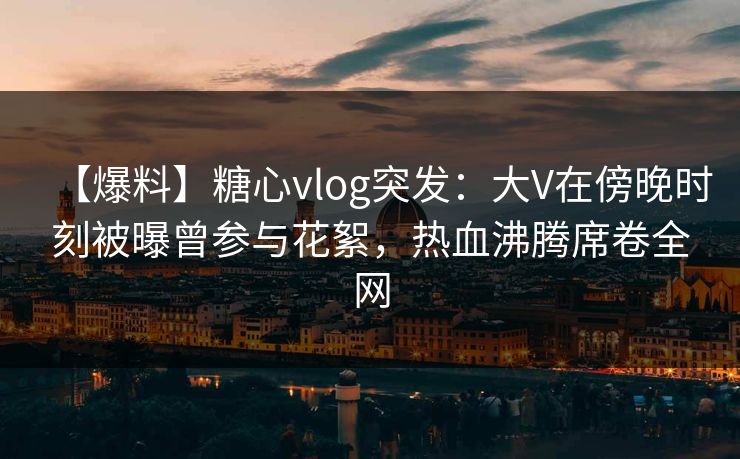 【爆料】糖心vlog突发：大V在傍晚时刻被曝曾参与花絮，热血沸腾席卷全网